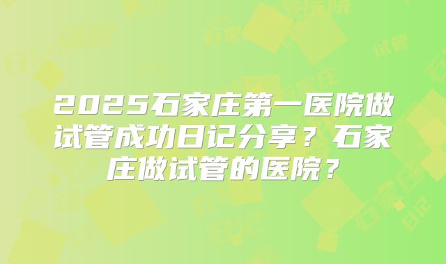 2025石家庄第一医院做试管成功日记分享？石家庄做试管的医院？