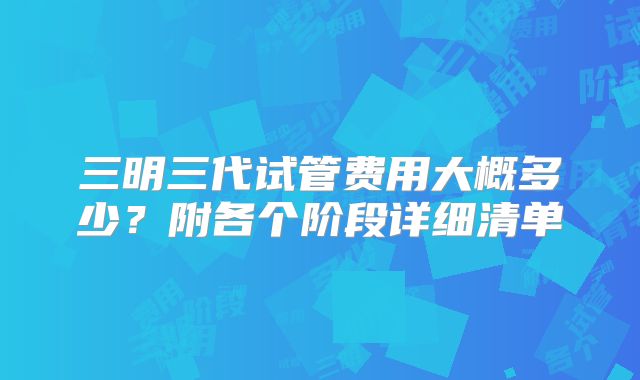 三明三代试管费用大概多少？附各个阶段详细清单