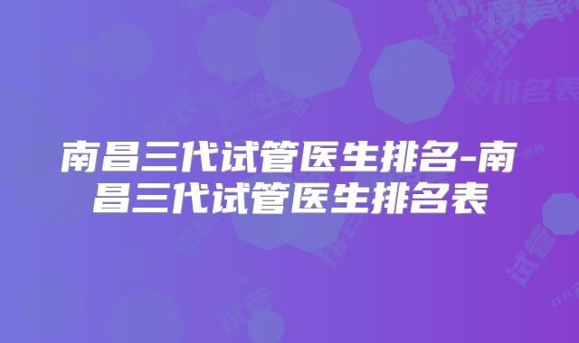 南昌三代试管医生排名-南昌三代试管医生排名表