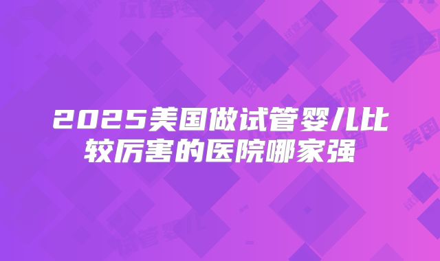 2025美国做试管婴儿比较厉害的医院哪家强