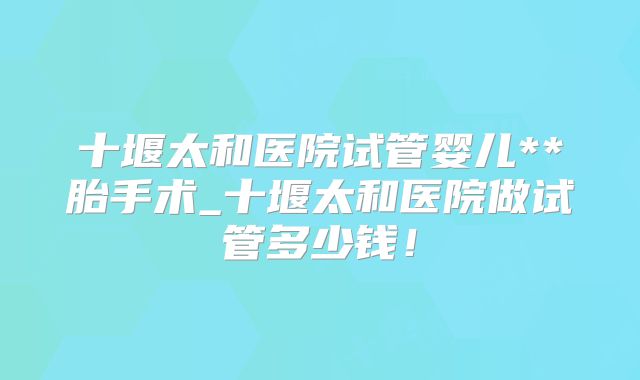 十堰太和医院试管婴儿**胎手术_十堰太和医院做试管多少钱！