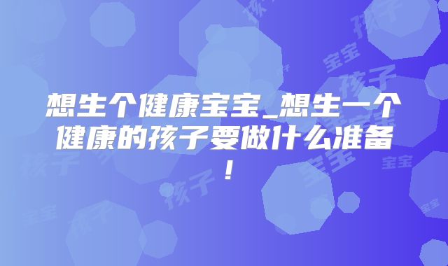 想生个健康宝宝_想生一个健康的孩子要做什么准备!
