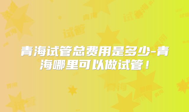 青海试管总费用是多少-青海哪里可以做试管!