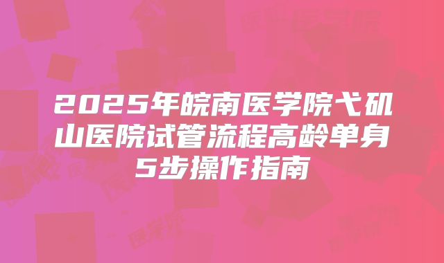 2025年皖南医学院弋矶山医院试管流程高龄单身5步操作指南