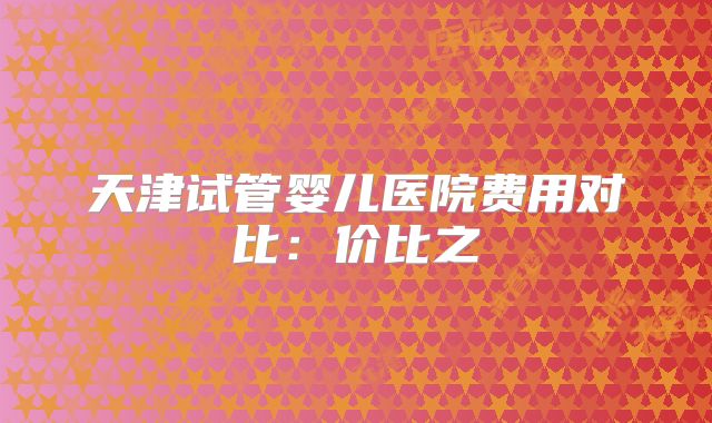 天津试管婴儿医院费用对比:价比之