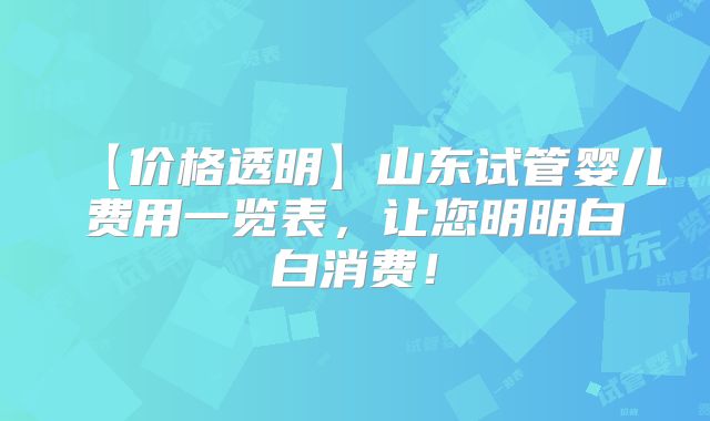 【价格透明】山东试管婴儿费用一览表，让您明明白白消费！