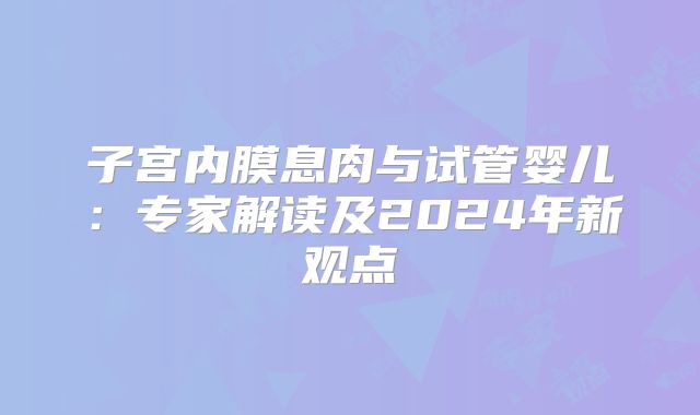 子宫内膜息肉与试管婴儿：专家解读及2024年新观点