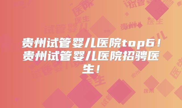 贵州试管婴儿医院top6！贵州试管婴儿医院招骋医生！