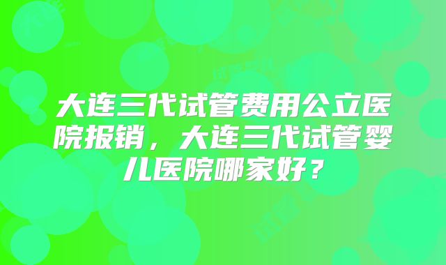 大连三代试管费用公立医院报销，大连三代试管婴儿医院哪家好？