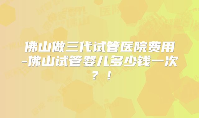 佛山做三代试管医院费用-佛山试管婴儿多少钱一次?!