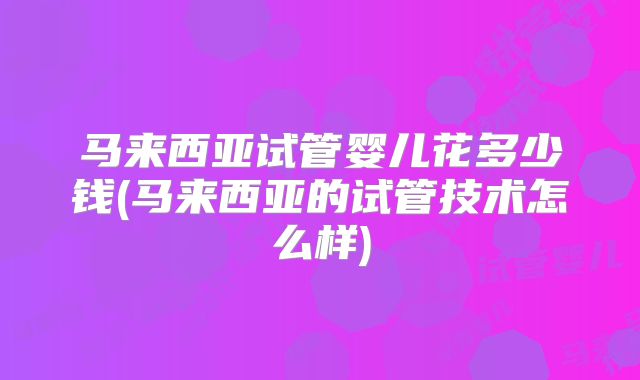 马来西亚试管婴儿花多少钱(马来西亚的试管技术怎么样)