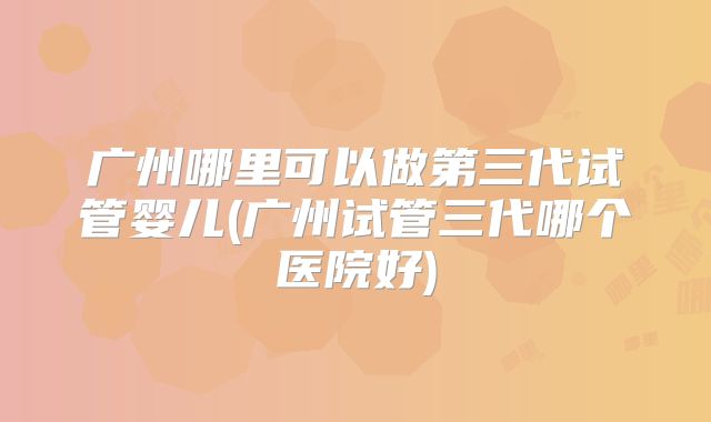 广州哪里可以做第三代试管婴儿(广州试管三代哪个医院好)