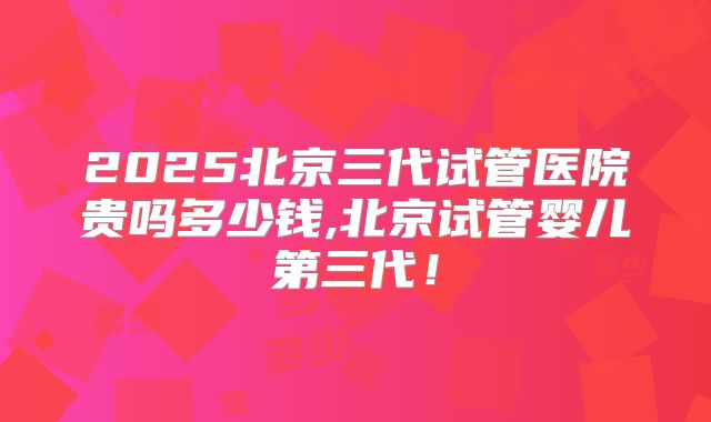 2025北京三代试管医院贵吗多少钱,北京试管婴儿第三代！