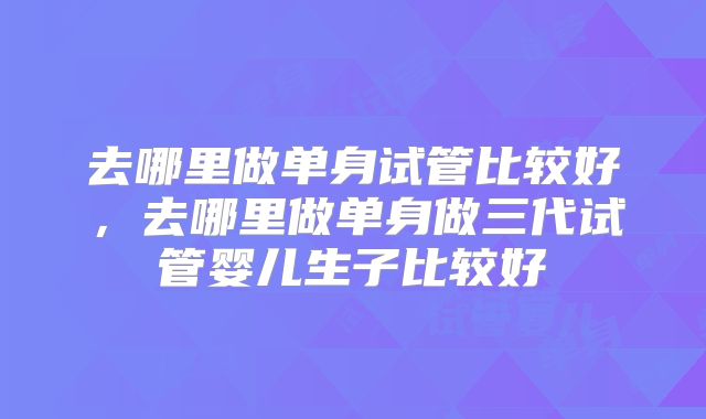 去哪里做单身试管比较好，去哪里做单身做三代试管婴儿生子比较好