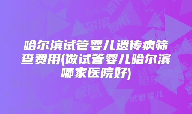 哈尔滨试管婴儿遗传病筛查费用(做试管婴儿哈尔滨哪家医院好)