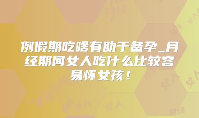 例假期吃啥有助于备孕_月经期间女人吃什么比较容易怀女孩!
