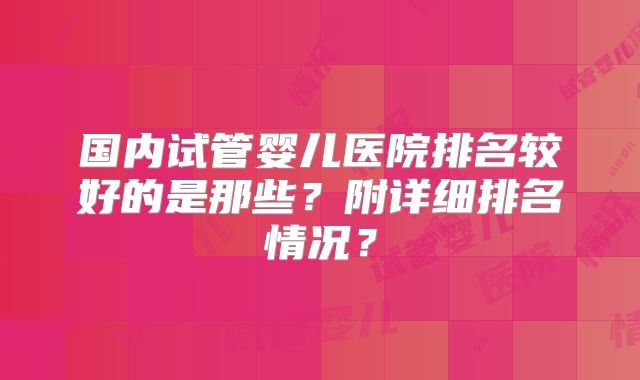 国内试管婴儿医院排名较好的是那些？附详细排名情况？