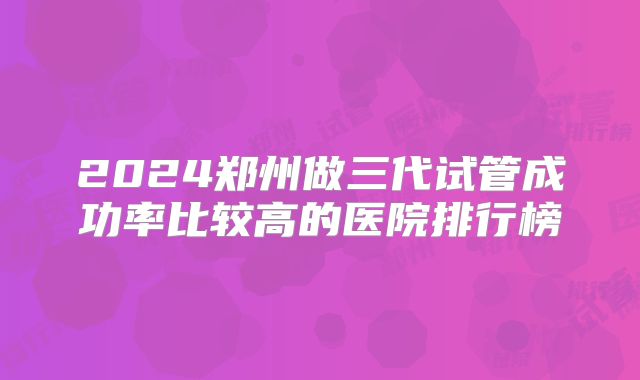 2024郑州做三代试管成功率比较高的医院排行榜