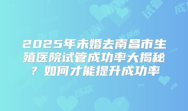 2025年未婚去南昌市生殖医院试管成功率大揭秘？如何才能提升成功率