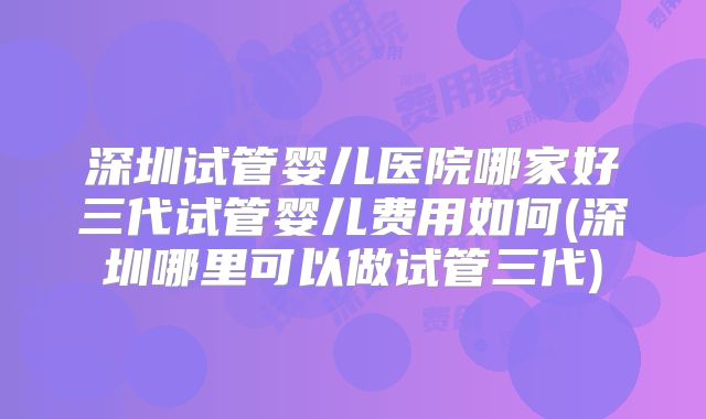深圳试管婴儿医院哪家好三代试管婴儿费用如何(深圳哪里可以做试管三代)