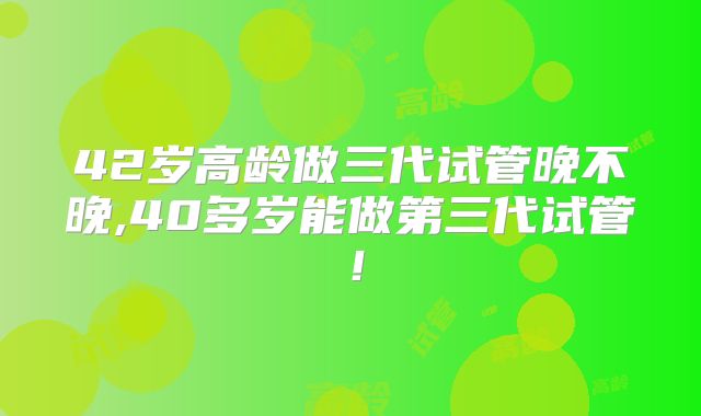 42岁高龄做三代试管晚不晚,40多岁能做第三代试管！