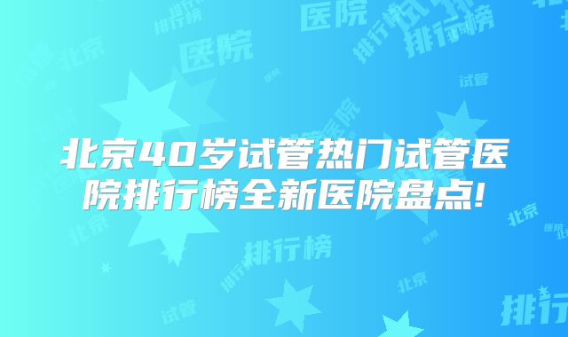 北京40岁试管热门试管医院排行榜全新医院盘点!