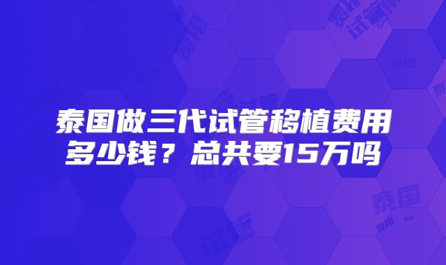 泰国做三代试管移植费用多少钱？总共要15万吗