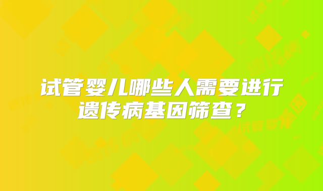 试管婴儿哪些人需要进行遗传病基因筛查？