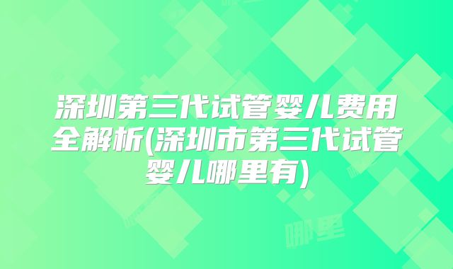 深圳第三代试管婴儿费用全解析(深圳市第三代试管婴儿哪里有)