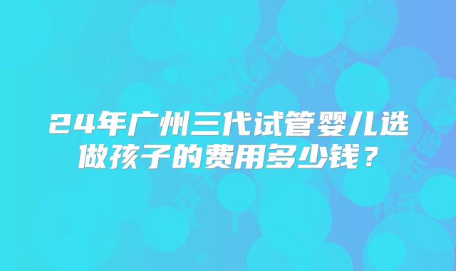 24年广州三代试管婴儿选做孩子的费用多少钱?