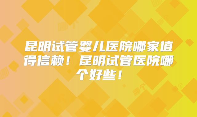 昆明试管婴儿医院哪家值得信赖！昆明试管医院哪个好些！