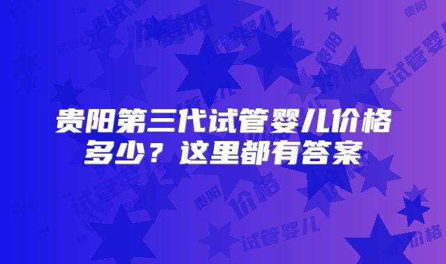 贵阳第三代试管婴儿价格多少？这里都有答案