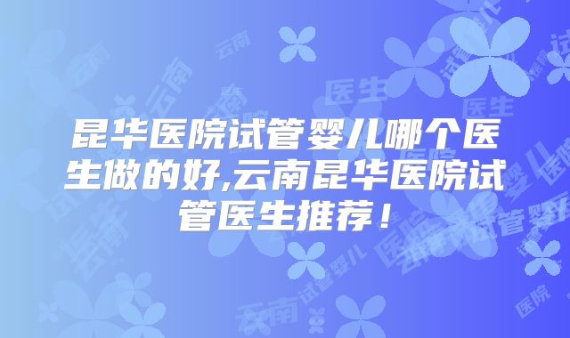 昆华医院试管婴儿哪个医生做的好,云南昆华医院试管医生推荐！