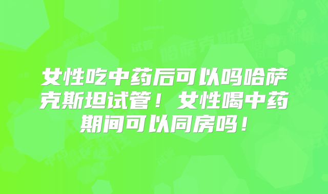 女性吃中药后可以吗哈萨克斯坦试管！女性喝中药期间可以同房吗！