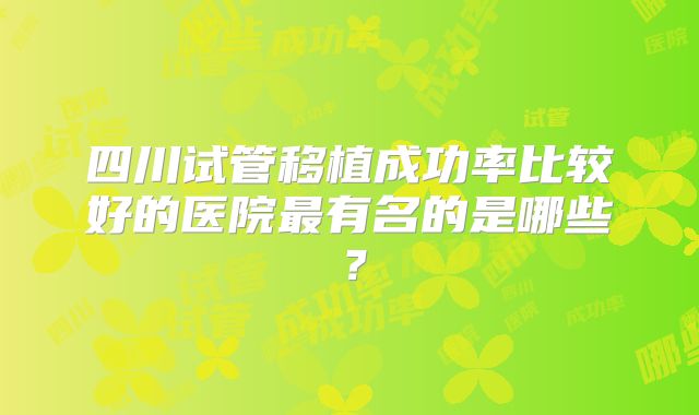 四川试管移植成功率比较好的医院最有名的是哪些？