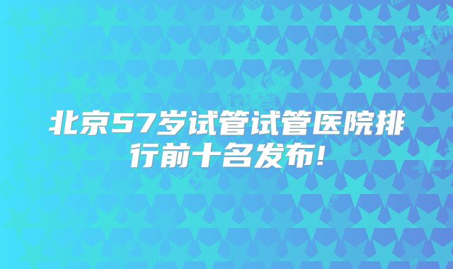 北京57岁试管试管医院排行前十名发布!