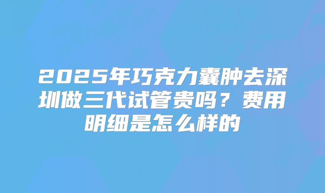 2025年巧克力囊肿去深圳做三代试管贵吗?费用明细是怎么样的