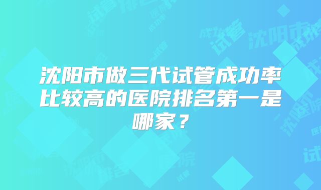 沈阳市做三代试管成功率比较高的医院排名第一是哪家？