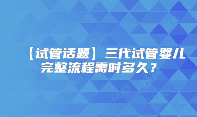 【试管话题】三代试管婴儿完整流程需时多久?