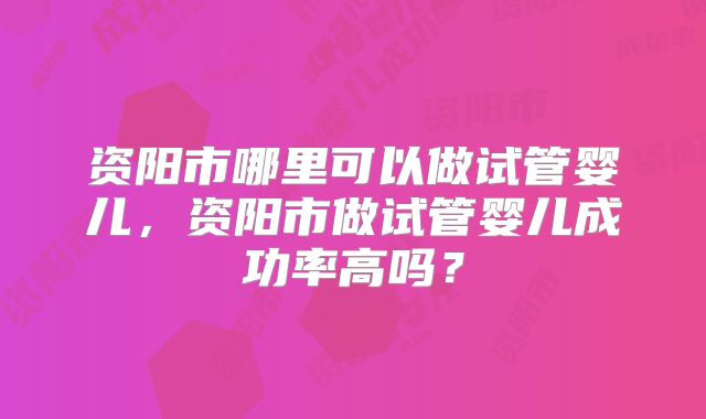 资阳市哪里可以做试管婴儿,资阳市做试管婴儿成功率高吗?