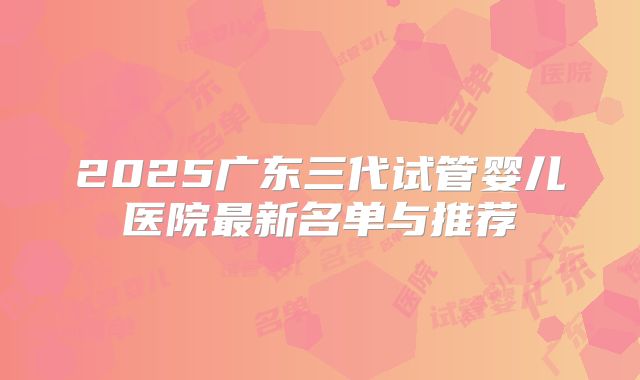 2025广东三代试管婴儿医院最新名单与推荐