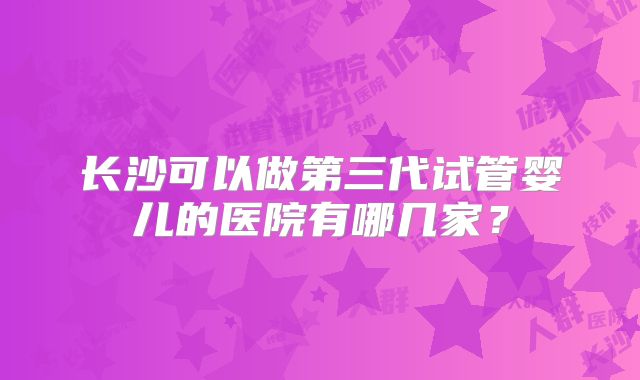 长沙可以做第三代试管婴儿的医院有哪几家？