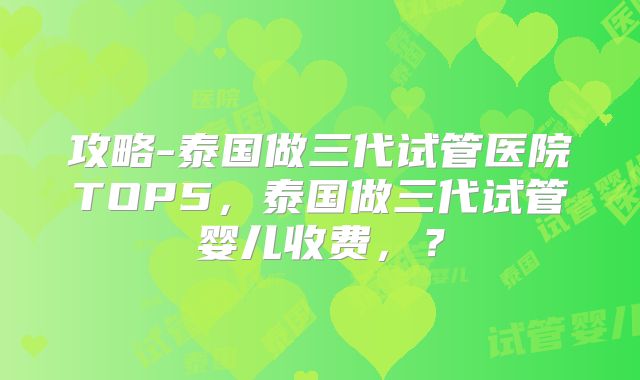 攻略-泰国做三代试管医院TOP5，泰国做三代试管婴儿收费，？