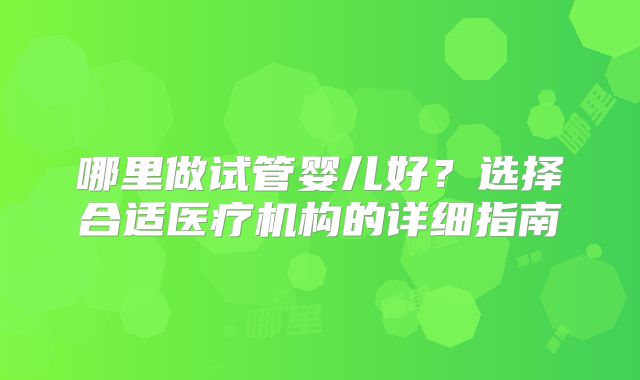 哪里做试管婴儿好？选择合适医疗机构的详细指南