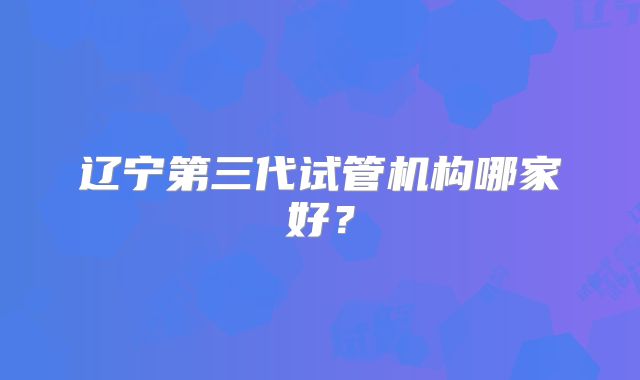 辽宁第三代试管机构哪家好？