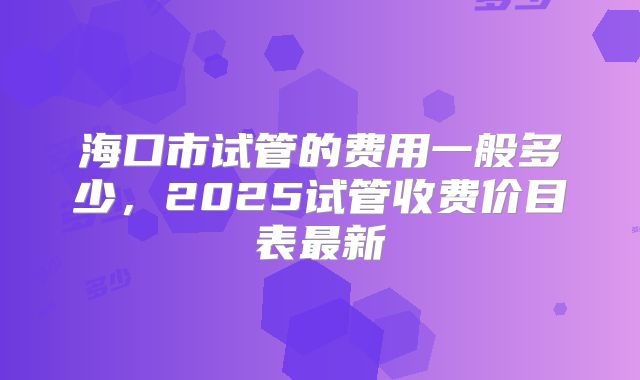 海口市试管的费用一般多少,2025试管收费价目表最新