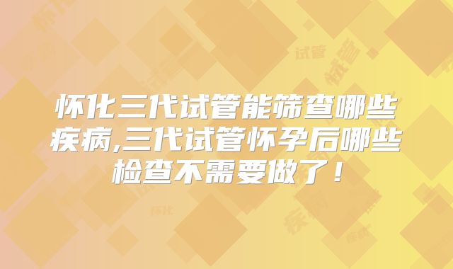 怀化三代试管能筛查哪些疾病,三代试管怀孕后哪些检查不需要做了！
