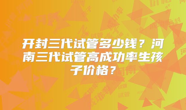 开封三代试管多少钱？河南三代试管高成功率生孩子价格？