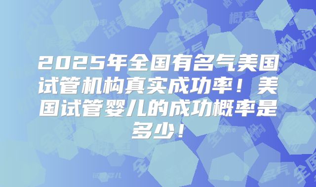 2025年全国有名气美国试管机构真实成功率！美国试管婴儿的成功概率是多少！
