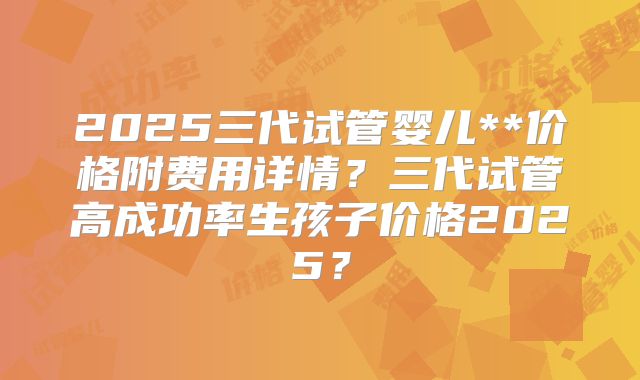 2025三代试管婴儿**价格附费用详情？三代试管高成功率生孩子价格2025？